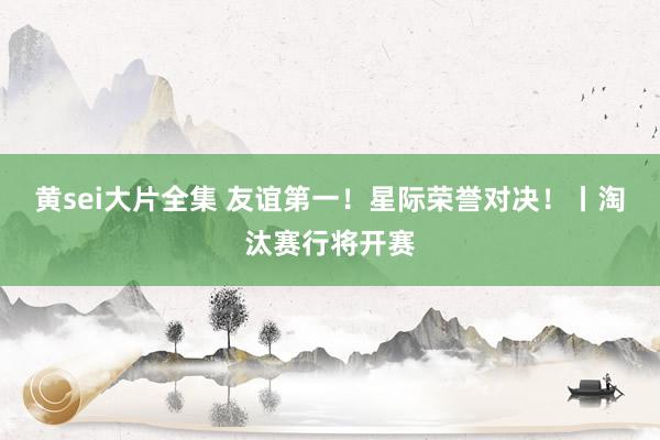 黄sei大片全集 友谊第一！星际荣誉对决！丨淘汰赛行将开赛