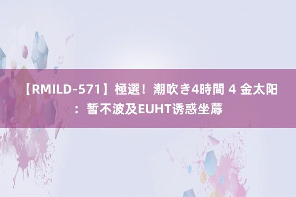 【RMILD-571】極選！潮吹き4時間 4 金太阳：暂不波及EUHT诱惑坐蓐
