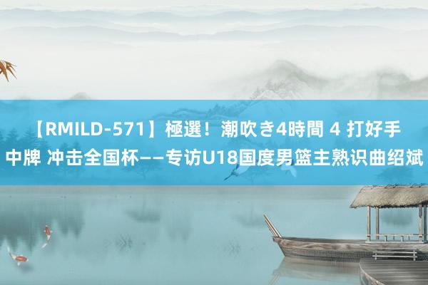 【RMILD-571】極選！潮吹き4時間 4 打好手中牌 冲击全国杯——专访U18国度男篮主熟识曲绍斌