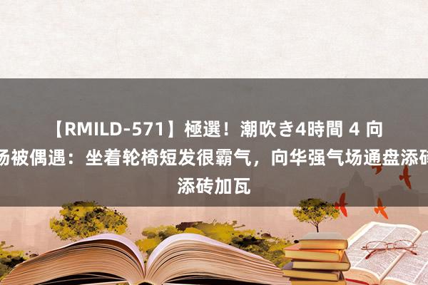 【RMILD-571】極選！潮吹き4時間 4 向太机场被偶遇：坐着轮椅短发很霸气，向华强气场通盘添砖加瓦