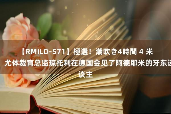 【RMILD-571】極選！潮吹き4時間 4 米体：尤体裁育总监琼托利在德国会见了阿德耶米的牙东谈主