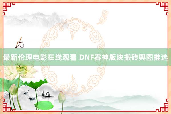 最新伦理电影在线观看 DNF雾神版块搬砖舆图推选