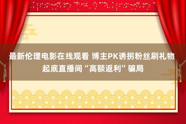 最新伦理电影在线观看 博主PK诱拐粉丝刷礼物 起底直播间“高额返利”骗局
