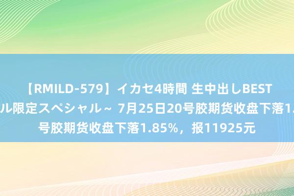【RMILD-579】イカセ4時間 生中出しBEST ～カリスマアイドル限定スペシャル～ 7月25日20号胶期货收盘下落1.85%，报11925元