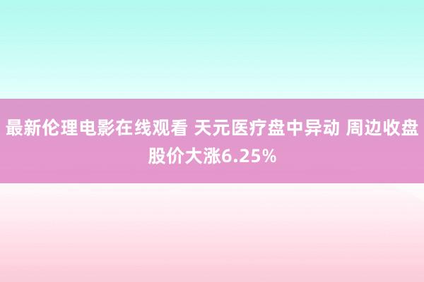 最新伦理电影在线观看 天元医疗盘中异动 周边收盘股价大涨6.25%