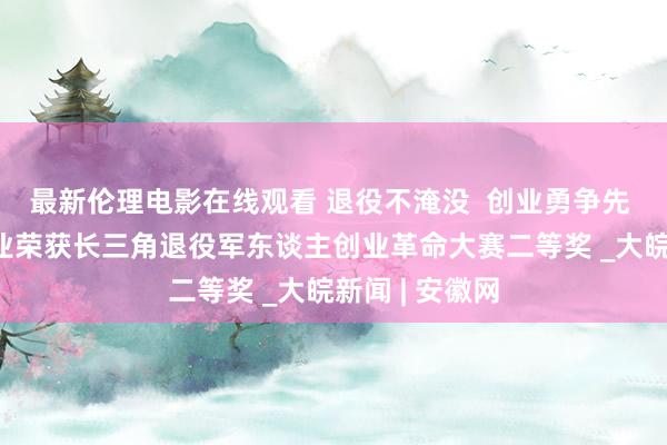 最新伦理电影在线观看 退役不淹没  创业勇争先 ——怀宁一企业荣获长三角退役军东谈主创业革命大赛二等奖 _大皖新闻 | 安徽网
