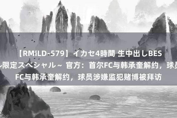 【RMILD-579】イカセ4時間 生中出しBEST ～カリスマアイドル限定スペシャル～ 官方：首尔FC与韩承奎解约，球员涉嫌监犯赌博被拜访
