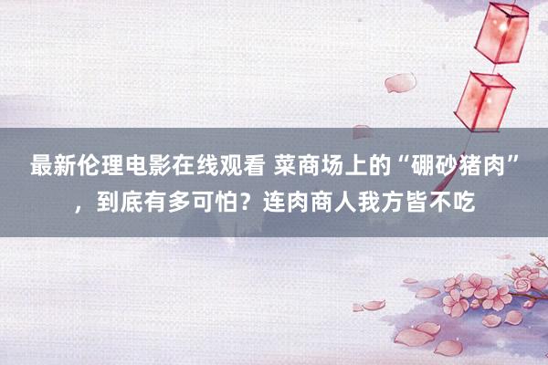 最新伦理电影在线观看 菜商场上的“硼砂猪肉”，到底有多可怕？连肉商人我方皆不吃