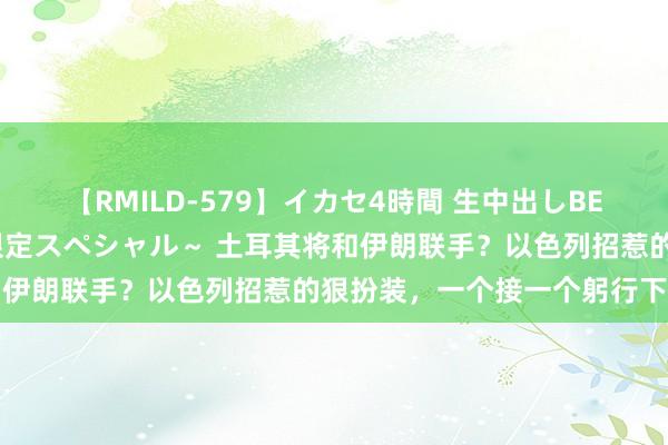 【RMILD-579】イカセ4時間 生中出しBEST ～カリスマアイドル限定スペシャル～ 土耳其将和伊朗联手？以色列招惹的狠扮装，一个接一个躬行下场了