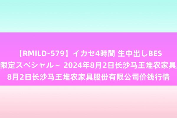 【RMILD-579】イカセ4時間 生中出しBEST ~カリスマアイドル限定スペシャル~ 2024年8月2日长沙马王堆农家具股份有限公司价钱行情