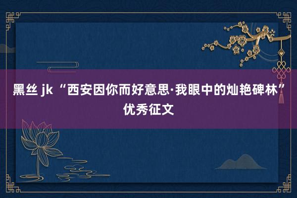 黑丝 jk “西安因你而好意思·我眼中的灿艳碑林”优秀征文
