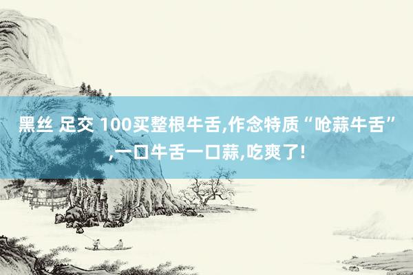黑丝 足交 100买整根牛舌，作念特质“呛蒜牛舌”，一口牛舌一口蒜，吃爽了!