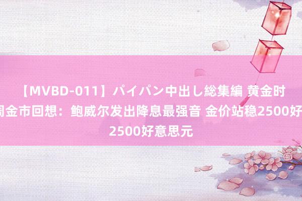 【MVBD-011】パイパン中出し総集編 黄金时辰·一周金市回想：鲍威尔发出降息最强音 金价站稳2500好意思元