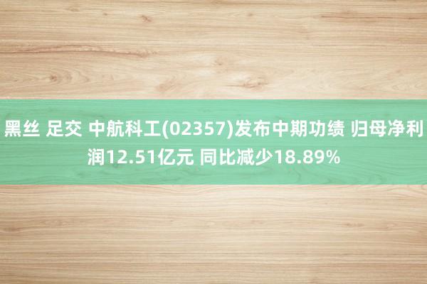 黑丝 足交 中航科工(02357)发布中期功绩 归母净利润12.51亿元 同比减少18.89%