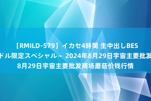 【RMILD-579】イカセ4時間 生中出しBEST ~カリスマアイドル限定スペシャル~ 2024年8月29日宇宙主要批发商场蘑菇价钱行情