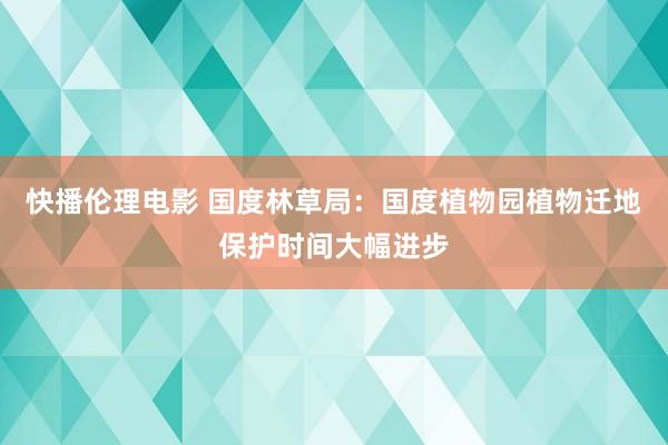 快播伦理电影 国度林草局：国度植物园植物迁地保护时间大幅进步