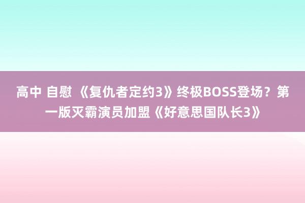 高中 自慰 《复仇者定约3》终极BOSS登场？第一版灭霸演员加盟《好意思国队长3》