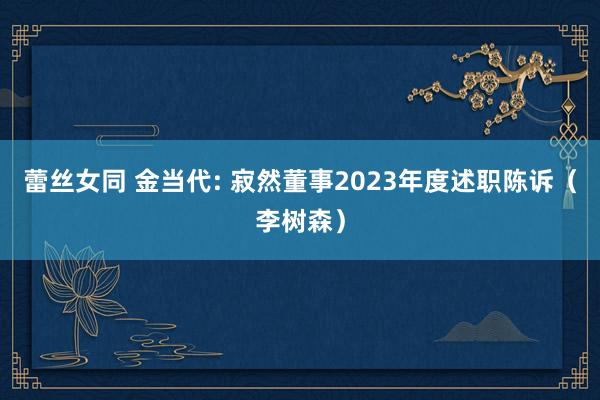 蕾丝女同 金当代: 寂然董事2023年度述职陈诉(李树森)