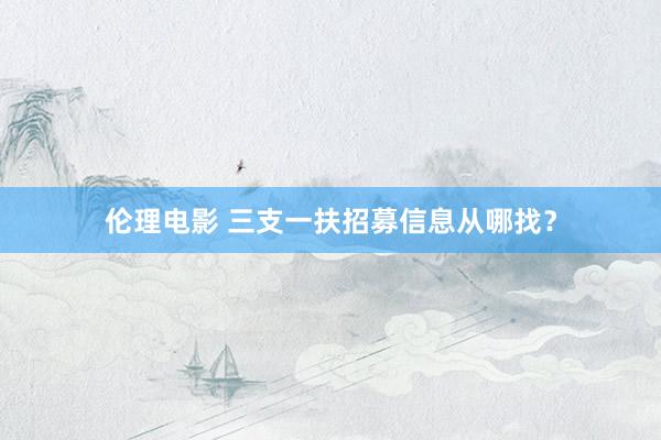伦理电影 三支一扶招募信息从哪找？