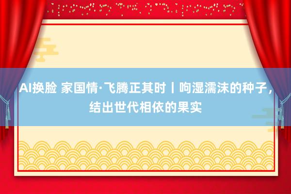 AI换脸 家国情·飞腾正其时丨呴湿濡沫的种子，结出世代相依的果实