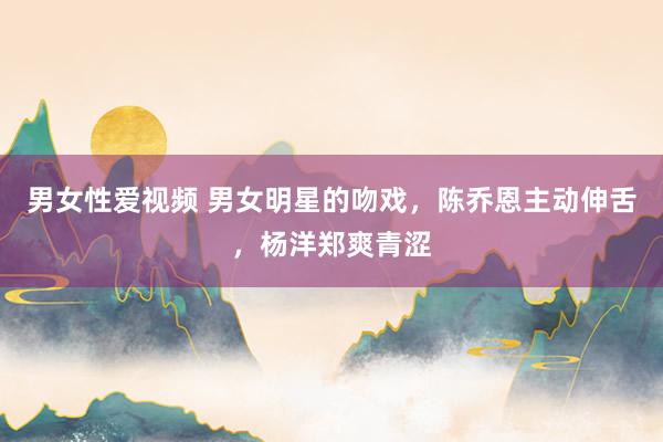 男女性爱视频 男女明星的吻戏，陈乔恩主动伸舌，杨洋郑爽青涩