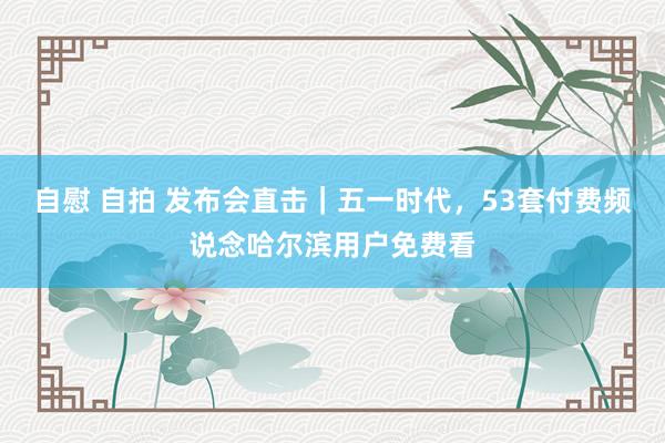 自慰 自拍 发布会直击｜五一时代，53套付费频说念哈尔滨用户免费看