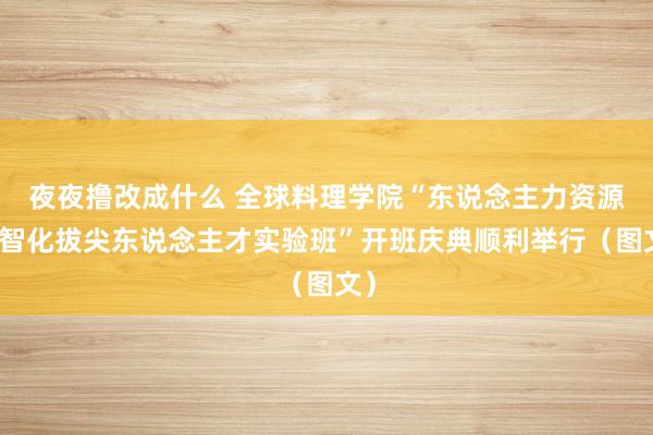 夜夜撸改成什么 全球料理学院“东说念主力资源数智化拔尖东说念主才实验班”开班庆典顺利举行（图文）
