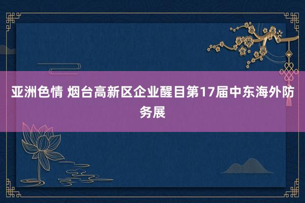 亚洲色情 烟台高新区企业醒目第17届中东海外防务展