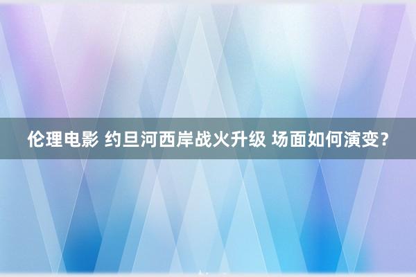 伦理电影 约旦河西岸战火升级 场面如何演变？