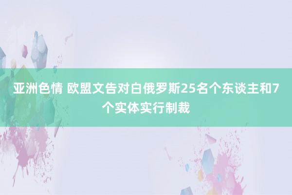 亚洲色情 欧盟文告对白俄罗斯25名个东谈主和7个实体实行制裁
