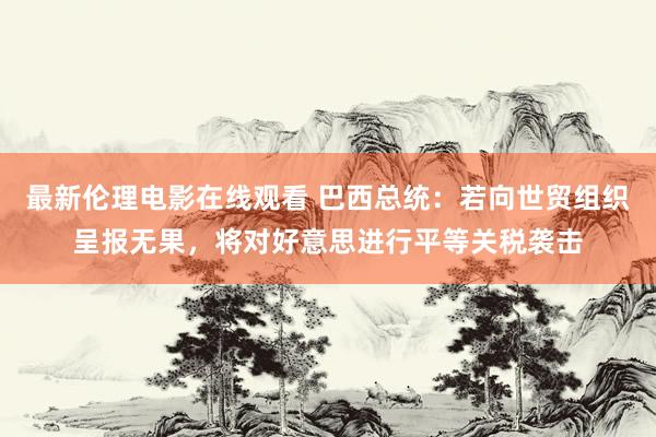 最新伦理电影在线观看 巴西总统：若向世贸组织呈报无果，将对好意思进行平等关税袭击