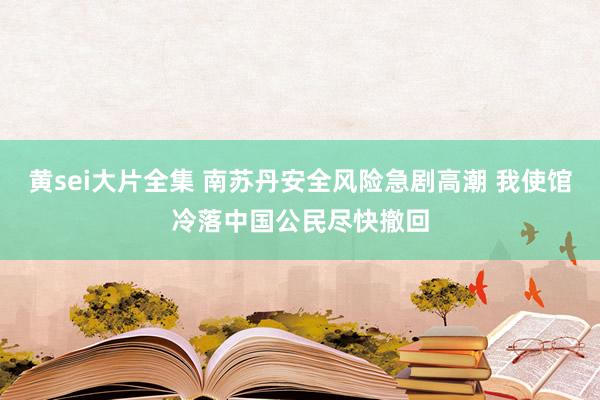 黄sei大片全集 南苏丹安全风险急剧高潮 我使馆冷落中国公民尽快撤回