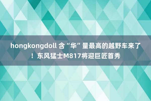 hongkongdoll 含“华”量最高的越野车来了！东风猛士M817将迎巨匠首秀