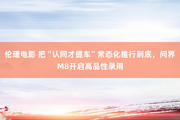 伦理电影 把“认同才提车”常态化推行到底，问界M8开启高品性录用