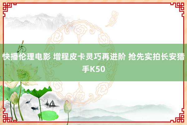 快播伦理电影 增程皮卡灵巧再进阶 抢先实拍长安猎手K50