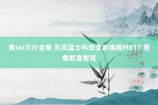 黄sei大片全集 东风猛士科技全新旗舰M817 搭载乾崑智驾