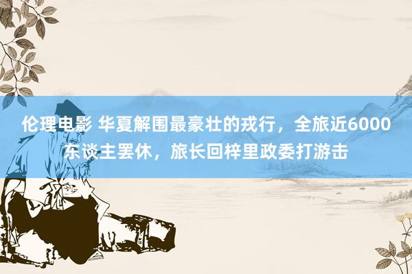伦理电影 华夏解围最豪壮的戎行，全旅近6000东谈主罢休，旅长回梓里政委打游击