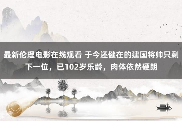 最新伦理电影在线观看 于今还健在的建国将帅只剩下一位，已102岁乐龄，肉体依然硬朗