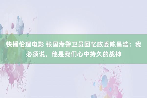 快播伦理电影 张国焘警卫员回忆政委陈昌浩：我必须说，他是我们心中持久的战神