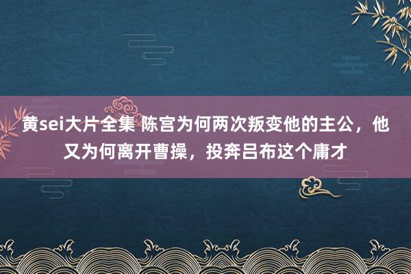 黄sei大片全集 陈宫为何两次叛变他的主公，他又为何离开曹操，投奔吕布这个庸才