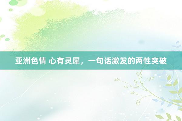 亚洲色情 心有灵犀，一句话激发的两性突破