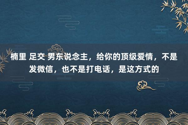 楠里 足交 男东说念主，给你的顶级爱情，不是发微信，也不是打电话，是这方式的