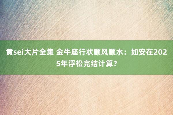 黄sei大片全集 金牛座行状顺风顺水：如安在2025年浮松完结计算？