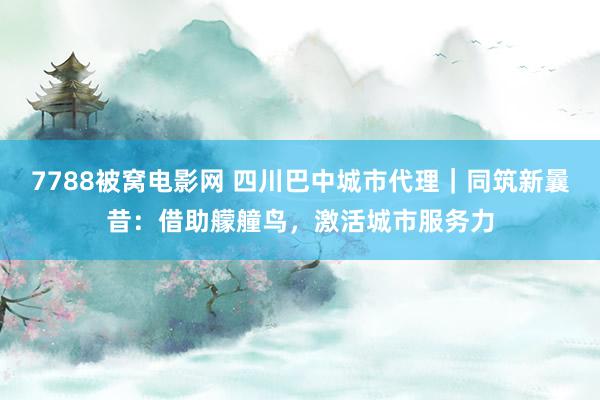 7788被窝电影网 四川巴中城市代理｜同筑新曩昔：借助艨艟鸟，激活城市服务力