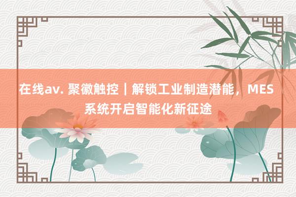 在线av. 聚徽触控｜解锁工业制造潜能，MES 系统开启智能化新征途