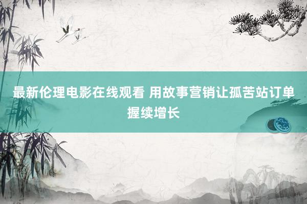最新伦理电影在线观看 用故事营销让孤苦站订单握续增长