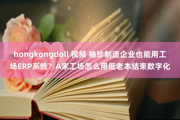 hongkongdoll 视频 袖珍制造企业也能用工场ERP系统？A家工场怎么用低老本结束数字化