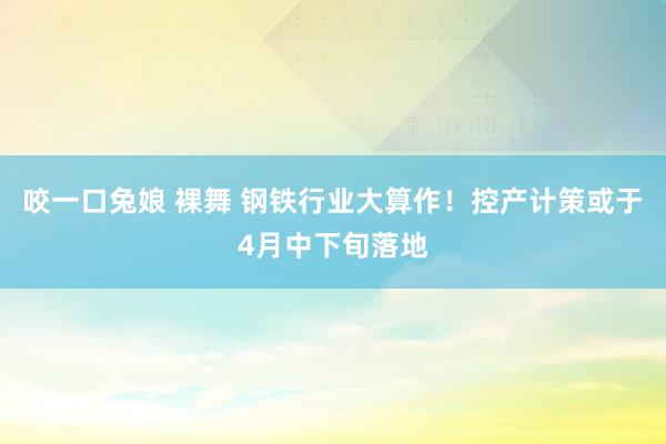咬一口兔娘 裸舞 钢铁行业大算作！控产计策或于4月中下旬落地