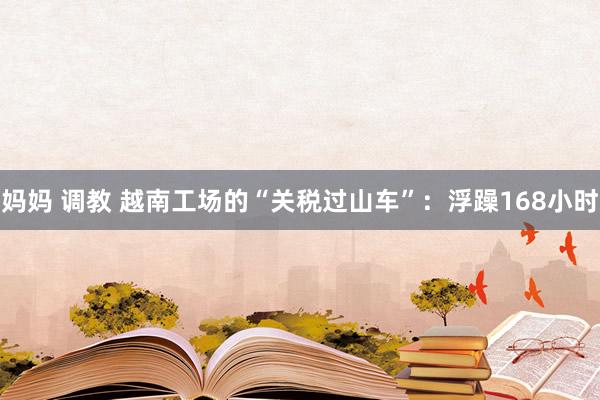 妈妈 调教 越南工场的“关税过山车”：浮躁168小时