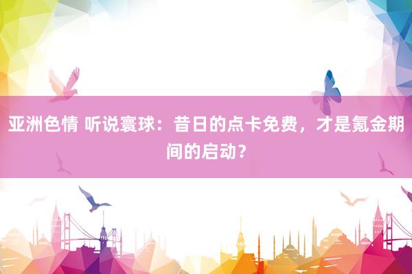 亚洲色情 听说寰球：昔日的点卡免费，才是氪金期间的启动？